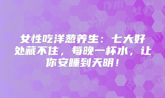 女性吃洋葱养生：七大好处藏不住，每晚一杯水，让你安睡到天明！