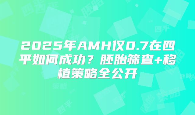 2025年AMH仅0.7在四平如何成功?胚胎筛查+移植策略全公开