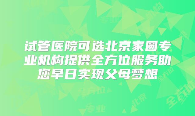 试管医院可选北京家圆专业机构提供全方位服务助您早日实现父母梦想