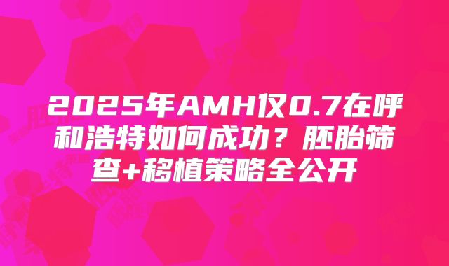 2025年AMH仅0.7在呼和浩特如何成功？胚胎筛查+移植策略全公开