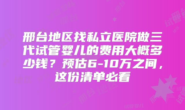 邢台地区找私立医院做三代试管婴儿的费用大概多少钱？预估6-10万之间，这份清单必看