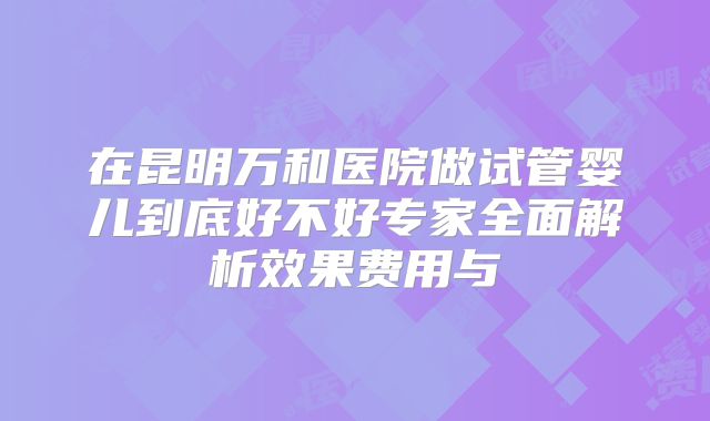在昆明万和医院做试管婴儿到底好不好专家全面解析效果费用与