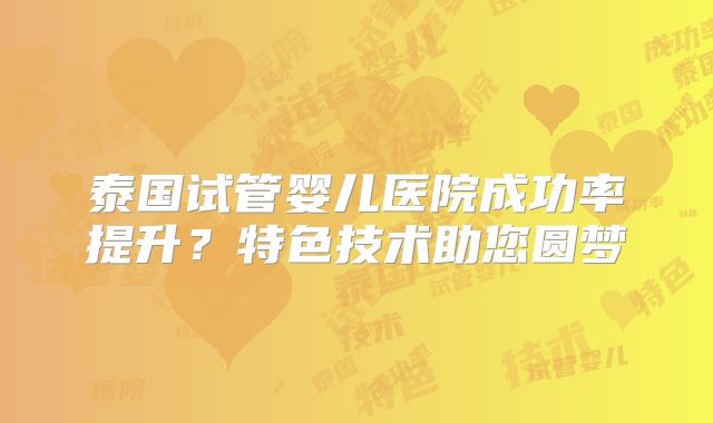 泰国试管婴儿医院成功率提升？特色技术助您圆梦