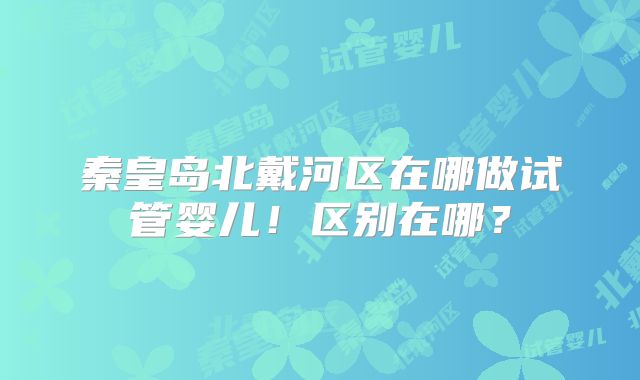 秦皇岛北戴河区在哪做试管婴儿！区别在哪？