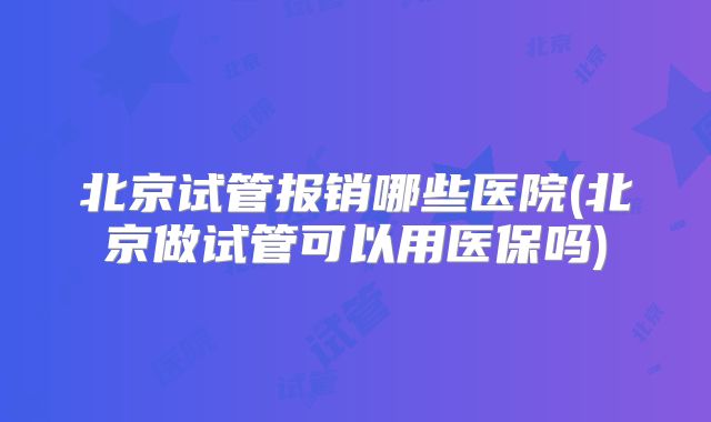 北京试管报销哪些医院(北京做试管可以用医保吗)