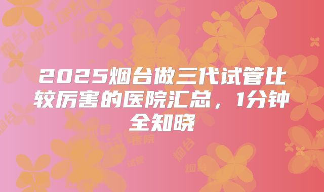 2025烟台做三代试管比较厉害的医院汇总,1分钟全知晓