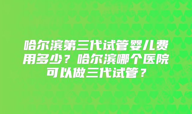 哈尔滨第三代试管婴儿费用多少?哈尔滨哪个医院可以做三代试管?