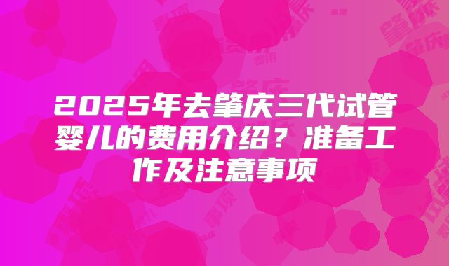 2025年去肇庆三代试管婴儿的费用介绍？准备工作及注意事项