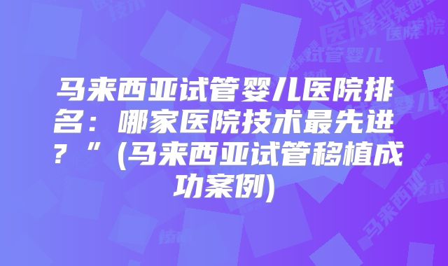 马来西亚试管婴儿医院排名:哪家医院技术最先进?”(马来西亚试管移植成功案例)