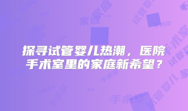 探寻试管婴儿热潮，医院手术室里的家庭新希望？