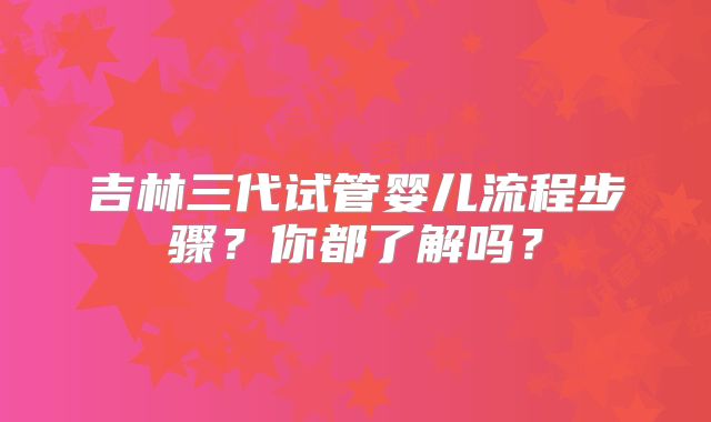吉林三代试管婴儿流程步骤？你都了解吗？