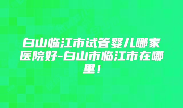 白山临江市试管婴儿哪家医院好-白山市临江市在哪里!