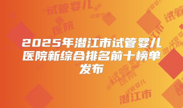 2025年潜江市试管婴儿医院新综合排名前十榜单发布