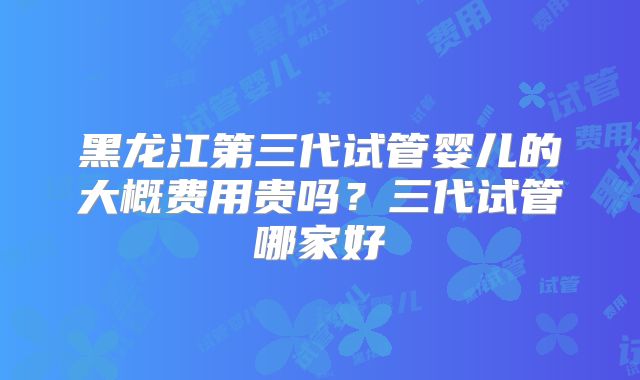 黑龙江第三代试管婴儿的大概费用贵吗？三代试管哪家好
