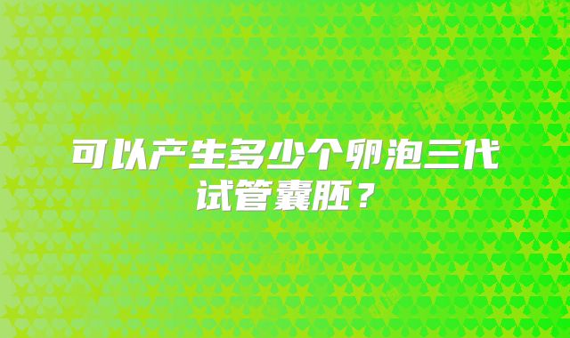可以产生多少个卵泡三代试管囊胚？