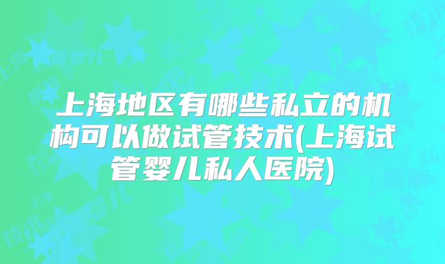 上海地区有哪些私立的机构可以做试管技术(上海试管婴儿私人医院)