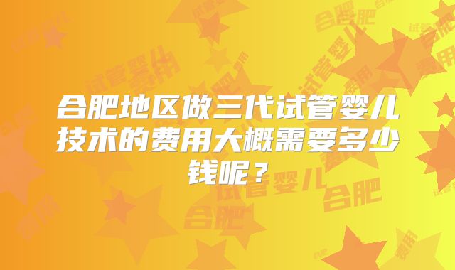 合肥地区做三代试管婴儿技术的费用大概需要多少钱呢?