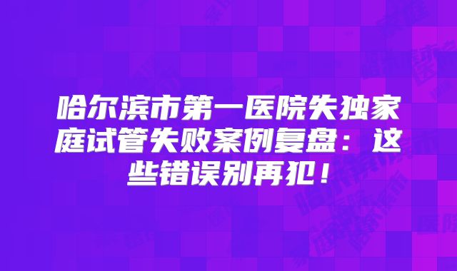 哈尔滨市第一医院失独家庭试管失败案例复盘:这些错误别再犯!