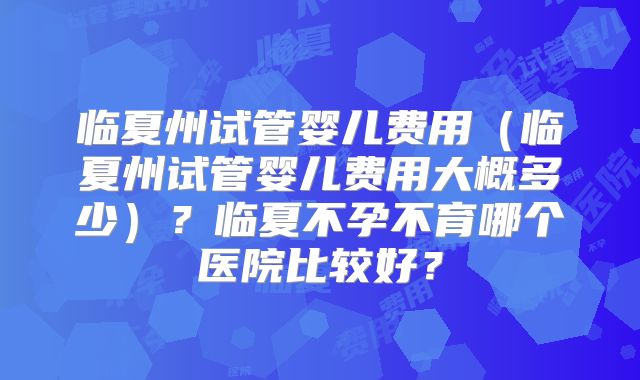临夏州试管婴儿费用（临夏州试管婴儿费用大概多少）？临夏不孕不育哪个医院比较好？