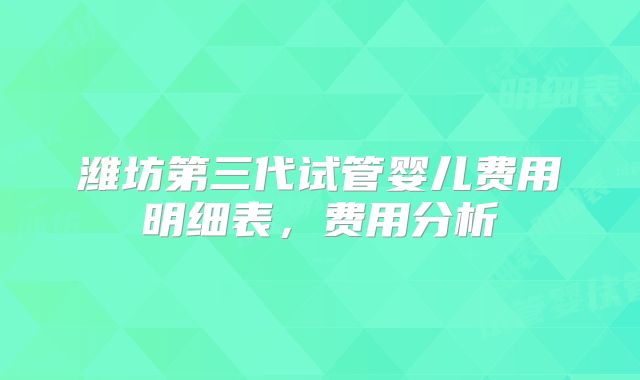 潍坊第三代试管婴儿费用明细表,费用分析