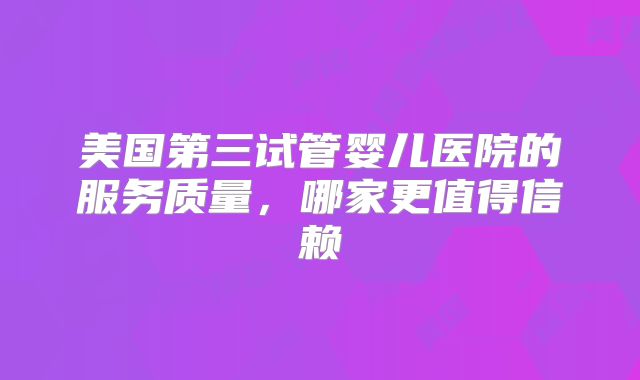 美国第三试管婴儿医院的服务质量，哪家更值得信赖