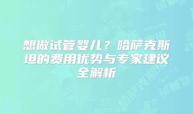 想做试管婴儿?哈萨克斯坦的费用优势与专家建议全解析