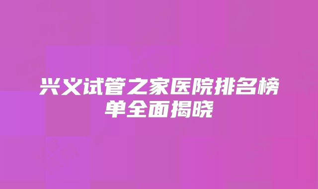 兴义试管之家医院排名榜单全面揭晓