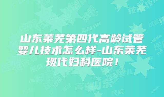 山东莱芜第四代高龄试管婴儿技术怎么样-山东莱芜现代妇科医院！
