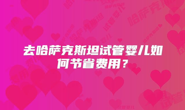去哈萨克斯坦试管婴儿如何节省费用?