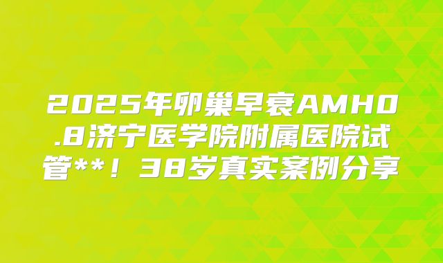 2025年卵巢早衰AMH0.8济宁医学院附属医院试管**！38岁真实案例分享