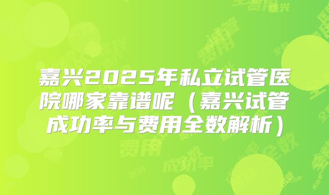 嘉兴2025年私立试管医院哪家靠谱呢(嘉兴试管成功率与费用全数解析)