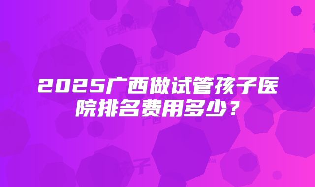 2025广西做试管孩子医院排名费用多少？