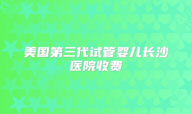 美国第三代试管婴儿长沙医院收费