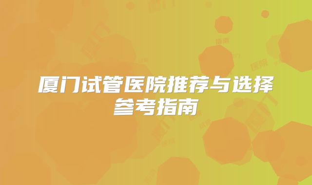 厦门试管医院推荐与选择参考指南