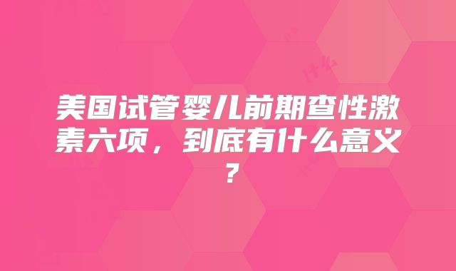 美国试管婴儿前期查性激素六项,到底有什么意义?