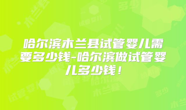 哈尔滨木兰县试管婴儿需要多少钱-哈尔滨做试管婴儿多少钱!