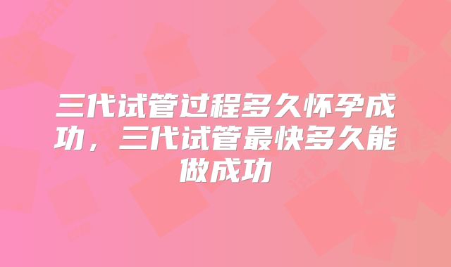 三代试管过程多久怀孕成功，三代试管最快多久能做成功
