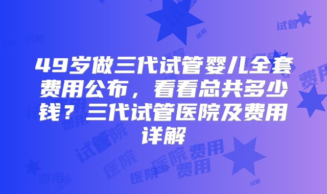 49岁做三代试管婴儿全套费用公布，看看总共多少钱？三代试管医院及费用详解
