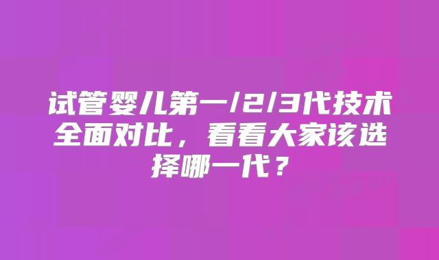 试管婴儿第一/2/3代技术全面对比，看看大家该选择哪一代？