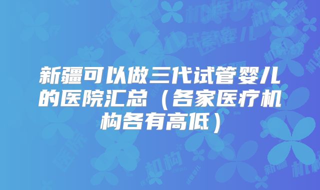 新疆可以做三代试管婴儿的医院汇总(各家医疗机构各有高低)