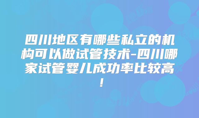 四川地区有哪些私立的机构可以做试管技术-四川哪家试管婴儿成功率比较高!