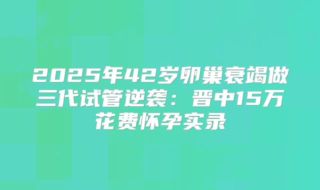 2025年42岁卵巢衰竭做三代试管逆袭:晋中15万花费怀孕实录