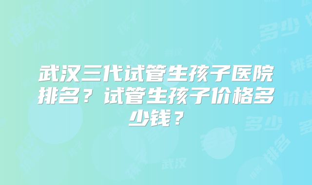 武汉三代试管生孩子医院排名?试管生孩子价格多少钱?