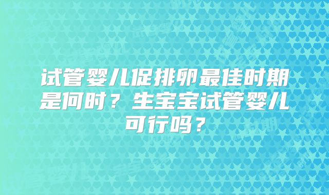 试管婴儿促排卵最佳时期是何时？生宝宝试管婴儿可行吗？
