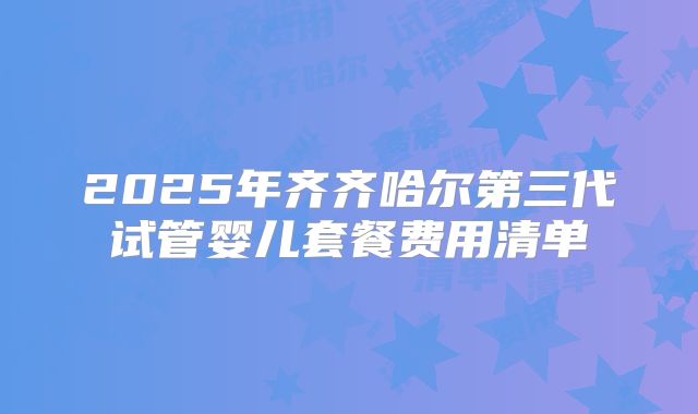2025年齐齐哈尔第三代试管婴儿套餐费用清单
