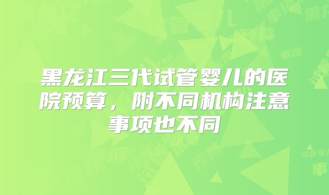 黑龙江三代试管婴儿的医院预算,附不同机构注意事项也不同