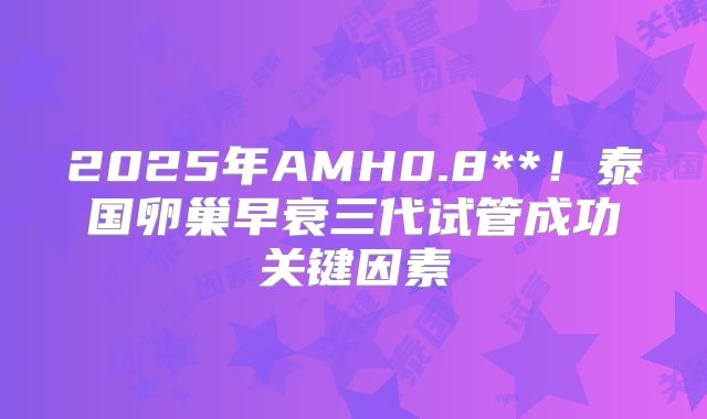2025年AMH0.8**！泰国卵巢早衰三代试管成功关键因素