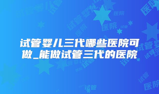试管婴儿三代哪些医院可做_能做试管三代的医院
