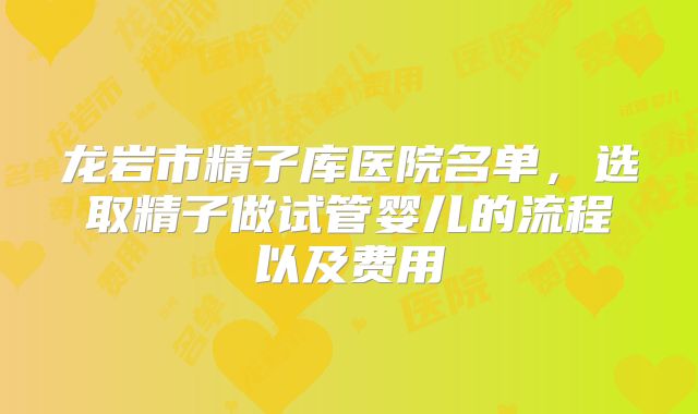 龙岩市精子库医院名单,选取精子做试管婴儿的流程以及费用