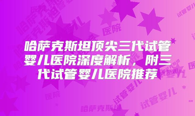 哈萨克斯坦顶尖三代试管婴儿医院深度解析,附三代试管婴儿医院推荐